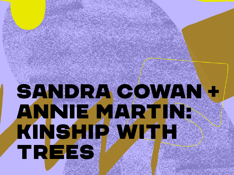 Text that reads "Sandra Cowan + Annie Martin: Kinship with Trees"